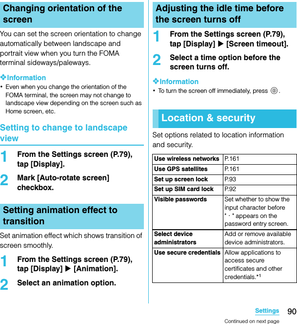 90SettingsSO-02C Web_TAYou can set the screen orientation to change automatically between landscape and portrait view when you turn the FOMA terminal sideways/paleways.❖Information･Even when you change the orientation of the FOMA terminal, the screen may not change to landscape view depending on the screen such as Home screen, etc.Setting to change to landscape view1From the Settings screen (P.79), tap [Display].2Mark [Auto-rotate screen] checkbox.Set animation effect which shows transition of screen smoothly.1From the Settings screen (P.79), tap [Display] X [Animation].2Select an animation option.1From the Settings screen (P.79), tap [Display] X [Screen timeout].2Select a time option before the screen turns off.❖Information･To turn the screen off immediately, press p.Set options related to location information and security.Changing orientation of the screenSetting animation effect to transitionAdjusting the idle time before the screen turns offLocation &amp; securityUse wireless networks P. 1 6 1Use GPS satellites P. 1 6 1Set up screen lock P. 9 3Set up SIM card lock P. 9 2Visible passwords Set whether to show the input character before &quot;・&quot; appears on the password entry screen.Select device administratorsAdd or remove available device administrators.Use secure credentials Allow applications to access secure certificates and other credentials.*1Continued on next pageSO-02C_E_TA.book  90 ページ  ２０１１年５月２４日　火曜日　午後２時３３分