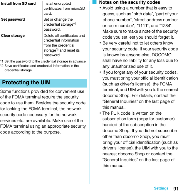 91SettingsSO-02C Web_TA*1 Set the password to the credential storage in advance.*2 Save certificates and credential information in the credential storage.Some functions provided for convenient use of the FOMA terminal require the security code to use them. Besides the security code for locking the FOMA terminal, the network security code necessary for the network services etc. are available. Make use of the FOMA terminal using an appropriate security code according to the purpose.■  Notes on the security codes･Avoid using a number that is easy to guess, such as &quot;birth date&quot;, &quot;part of your phone number&quot;, &quot;street address number or room number&quot;, &quot;1111&quot;, and &quot;1234&quot;. Make sure to make a note of the security code you set lest you should forget it.･Be very careful not to let others know your security code. If your security code is known by anyone else, DOCOMO shall have no liability for any loss due to any unauthorized use of it.･If you forget any of your security codes, you must bring your official identification (such as driver&apos;s license), the FOMA terminal, and UIM with you to the nearest docomo Shop. For details, contact the &quot;General Inquiries&quot; on the last page of this manual.･The PUK code is written on the subscription form (copy for customer) handed at the subscription in the docomo Shop. If you did not subscribe other than docomo Shop, you must bring your official identification (such as driver&apos;s license), the UIM with you to the nearest docomo Shop or contact the &quot;General Inquiries&quot; on the last page of this manual.Install from SD card Install encrypted certificates from microSD card.Set password Set or change the credential storage*2 password.Clear storage Delete all certificates and credential information from the credential storage*2 and reset its password.Protecting the UIMSO-02C_E_TA.book  91 ページ  ２０１１年５月２４日　火曜日　午後２時３３分