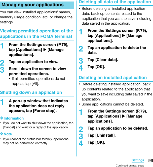 96SettingsSO-02C Web_TAYou can view installed applications&apos; names, memory usage condition, etc. or change the settings.Viewing permitted operation of the applications in the FOMA terminal1From the Settings screen (P.79), tap [Applications] X [Manage applications].2Tap an application to view.3Scroll down the screen to view permitted operations.･If all permitted operations do not appear, tap [All].Shutting down an application1A pop-up window that indicates the application does not reply appears, tap [Force stop].❖Information･If you do not want to shut down the application, tap [Cancel] and wait for a reply of the application.❖Note･If you cancel the status bar forcibly, operations may not be performed correctly.Deleting all data of the application･Before deleting all installed application data, back up contents related to the application that you want to save including data saved in the application.1From the Settings screen (P.79), tap [Applications] X [Manage applications].2Tap an application to delete the data.3Tap [Clear data].4Tap [OK].Deleting an installed application･Before deleting installed application, back up contents related to the application that you want to save including data saved in the application.･Some applications cannot be deleted.1From the Settings screen (P.79), tap [Applications] X [Manage applications].2Tap an application to be deleted.3Tap [Uninstall].4Tap [OK].Managing your applicationsContinued on next pageSO-02C_E_TA.book  96 ページ  ２０１１年５月２４日　火曜日　午後２時３３分