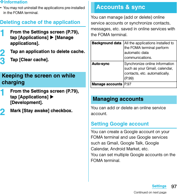 97SettingsSO-02C Web_TA❖Information･You may not uninstall the applications pre-installed in the FOMA terminal.Deleting cache of the application1From the Settings screen (P.79), tap [Applications] X [Manage applications].2Tap an application to delete cache.3Tap [Clear cache].1From the Settings screen (P.79), tap [Applications] X [Development].2Mark [Stay awake] checkbox.You can manage (add or delete) online service accounts or synchronize contacts, messages, etc. saved in online services with the FOMA terminal.You can add or delete an online service account.Setting Google accountYou can create a Google account on your FOMA terminal and use Google services such as Gmail, Google Talk, Google Calendar, Android Market, etc.You can set multiple Google accounts on the FOMA terminal.Keeping the screen on while chargingAccounts &amp; syncBackground data All the applications installed to the FOMA terminal perform automatic data communications.Auto-sync Synchronize online information such as your Gmail, calendar, contacts, etc. automatically. (P.99)Manage accounts P. 9 7Managing accountsContinued on next pageSO-02C_E_TA.book  97 ページ  ２０１１年５月２４日　火曜日　午後２時３３分