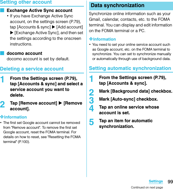 99SettingsSO-02C Web_TASetting other account■  Exchange Active Sync account･If you have Exchange Active Sync account, on the settings screen (P.79), tap [Accounts &amp; sync] X [Add account] X [Exchange Active Sync], and then set the settings according to the onscreen instructions.■  docomo accountdocomo account is set by default.Deleting a service account1From the Settings screen (P.79), tap [Accounts &amp; sync] and select a service account you want to delete.2Tap [Remove account] X [Remove account].❖Information･The first set Google account cannot be removed from &quot;Remove account&quot;. To remove the first set Google account, reset the FOMA terminal. For details on how to reset, see &quot;Resetting the FOMA terminal&quot; (P.100).Synchronize online information such as your Gmail, calendar, contacts, etc. to the FOMA terminal. You can display and edit information on the FOMA terminal or a PC.❖Information･You need to set your online service account such as Google account, etc. on the FOMA terminal to synchronize. You can set to synchronize manually or automatically through use of background data.Setting automatic synchronization1From the Settings screen (P.79), tap [Accounts &amp; sync].2Mark [Background data] checkbox.3Mark [Auto-sync] checkbox.4Tap an online service whose account is set.5Tap an item for automatic synchronization.Data synchronizationContinued on next pageSO-02C_E_TA.book  99 ページ  ２０１１年５月２４日　火曜日　午後２時３３分