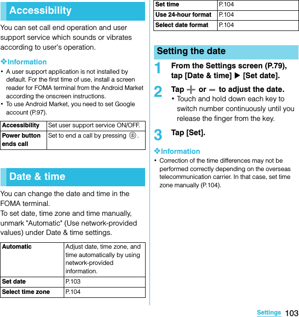 103SettingsSO-02C Web_TAYou can set call end operation and user support service which sounds or vibrates according to user&apos;s operation.❖Information･A user support application is not installed by default. For the first time of use, install a screen reader for FOMA terminal from the Android Market according the onscreen instructions.･To use Android Market, you need to set Google account (P.97).You can change the date and time in the FOMA terminal.To set date, time zone and time manually, unmark &quot;Automatic&quot; (Use network-provided values) under Date &amp; time settings.1From the Settings screen (P.79), tap [Date &amp; time] X [Set date].2Tap   or   to adjust the date.･Touch and hold down each key to switch number continuously until you release the finger from the key.3Tap [Set].❖Information･Correction of the time differences may not be performed correctly depending on the overseas telecommunication carrier. In that case, set time zone manually (P.104).AccessibilityAccessibility Set user support service ON/OFF.Power button ends callSet to end a call by pressing p.Date &amp; timeAutomatic Adjust date, time zone, and time automatically by using network-provided information.Set date P. 1 0 3Select time zone P. 1 0 4Set time P. 1 0 4Use 24-hour format P. 1 0 4Select date format P. 1 0 4Setting the dateSO-02C_E_TA.book  103 ページ  ２０１１年５月２４日　火曜日　午後２時３３分