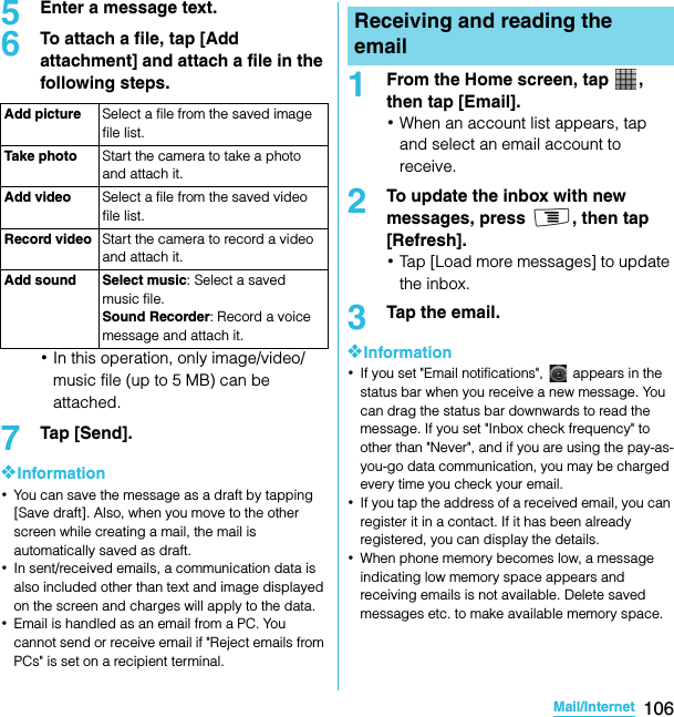 106Mail/InternetSO-02C Web_TA5Enter a message text.6To attach a file, tap [Add attachment] and attach a file in the following steps.･In this operation, only image/video/music file (up to 5 MB) can be attached.7Tap [Send].❖Information･You can save the message as a draft by tapping [Save draft]. Also, when you move to the other screen while creating a mail, the mail is automatically saved as draft.･In sent/received emails, a communication data is also included other than text and image displayed on the screen and charges will apply to the data.･Email is handled as an email from a PC. You cannot send or receive email if &quot;Reject emails from PCs&quot; is set on a recipient terminal.1From the Home screen, tap  , then tap [Email].･When an account list appears, tap and select an email account to receive.2To update the inbox with new messages, press t, then tap [Refresh].･Tap [Load more messages] to update the inbox.3Tap the email.❖Information･If you set &quot;Email notifications&quot;,   appears in the status bar when you receive a new message. You can drag the status bar downwards to read the message. If you set &quot;Inbox check frequency&quot; to other than &quot;Never&quot;, and if you are using the pay-as-you-go data communication, you may be charged every time you check your email.･If you tap the address of a received email, you can register it in a contact. If it has been already registered, you can display the details.･When phone memory becomes low, a message indicating low memory space appears and receiving emails is not available. Delete saved messages etc. to make available memory space.Add picture Select a file from the saved image file list.Take photo Start the camera to take a photo and attach it.Add video Select a file from the saved video file list.Record video Start the camera to record a video and attach it.Add sound Select music: Select a saved music file.Sound Recorder: Record a voice message and attach it.Receiving and reading the emailSO-02C_E_TA.book  106 ページ  ２０１１年５月２４日　火曜日　午後２時３３分