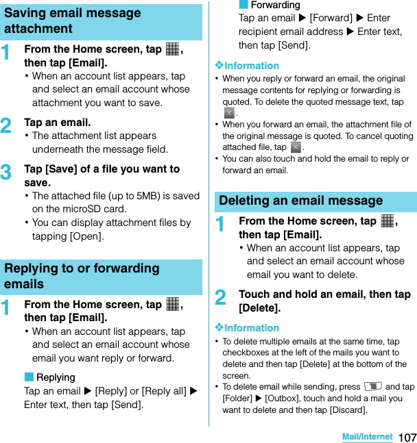 107Mail/InternetSO-02C Web_TA1From the Home screen, tap  , then tap [Email].･When an account list appears, tap and select an email account whose attachment you want to save.2Tap an email.･The attachment list appears underneath the message field.3Tap [Save] of a file you want to save.･The attached file (up to 5MB) is saved on the microSD card.･You can display attachment files by tapping [Open].1From the Home screen, tap  , then tap [Email].･When an account list appears, tap and select an email account whose email you want reply or forward.■ReplyingTap an email X [Reply] or [Reply all] X Enter text, then tap [Send].■ForwardingTap an email X [Forward] X Enter recipient email address X Enter text, then tap [Send].❖Information･When you reply or forward an email, the original message contents for replying or forwarding is quoted. To delete the quoted message text, tap .･When you forward an email, the attachment file of the original message is quoted. To cancel quoting attached file, tap  .･You can also touch and hold the email to reply or forward an email.1From the Home screen, tap  , then tap [Email].･When an account list appears, tap and select an email account whose email you want to delete.2Touch and hold an email, then tap [Delete].❖Information･To delete multiple emails at the same time, tap checkboxes at the left of the mails you want to delete and then tap [Delete] at the bottom of the screen.･To delete email while sending, press t and tap [Folder] X [Outbox], touch and hold a mail you want to delete and then tap [Discard].Saving email message attachmentReplying to or forwarding emailsDeleting an email messageSO-02C_E_TA.book  107 ページ  ２０１１年５月２４日　火曜日　午後２時３３分