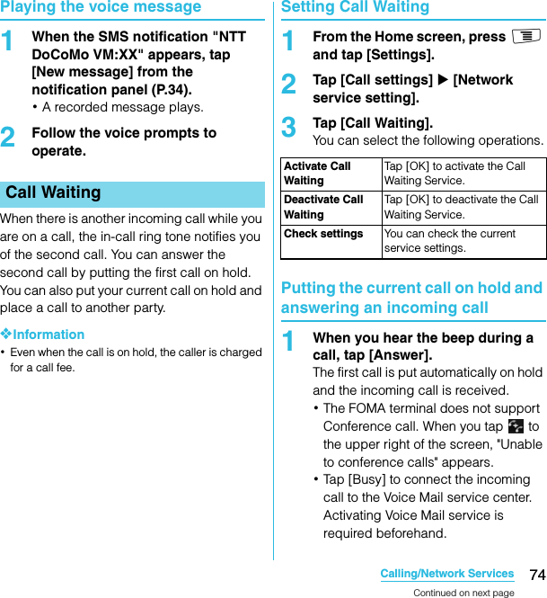 74Calling/Network ServicesSO-02C Web_TAPlaying the voice message1When the SMS notification &quot;NTT DoCoMo VM:XX&quot; appears, tap [New message] from the notification panel (P.34).･A recorded message plays.2Follow the voice prompts to operate.When there is another incoming call while you are on a call, the in-call ring tone notifies you of the second call. You can answer the second call by putting the first call on hold. You can also put your current call on hold and place a call to another party.❖Information･Even when the call is on hold, the caller is charged for a call fee.Setting Call Waiting1From the Home screen, press t and tap [Settings].2Tap [Call settings] X [Network service setting].3Tap [Call Waiting].You can select the following operations.Putting the current call on hold and answering an incoming call1When you hear the beep during a call, tap [Answer].The first call is put automatically on hold and the incoming call is received.･The FOMA terminal does not support Conference call. When you tap   to the upper right of the screen, &quot;Unable to conference calls&quot; appears.･Tap [Busy] to connect the incoming call to the Voice Mail service center. Activating Voice Mail service is required beforehand.Call WaitingActivate Call WaitingTap [OK] to activate the Call Waiting Service.Deactivate Call WaitingTap [OK] to deactivate the Call Waiting Service.Check settings You can check the current service settings.Continued on next pageSO-02C_E_TA.book  74 ページ  ２０１１年５月２４日　火曜日　午後２時３３分