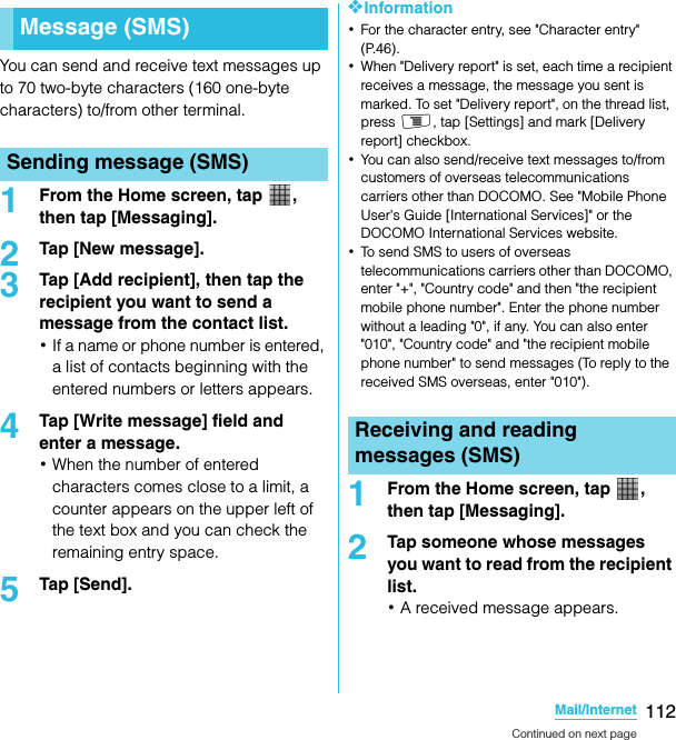 112Mail/InternetSO-02C Web_TAYou can send and receive text messages up to 70 two-byte characters (160 one-byte characters) to/from other terminal.1From the Home screen, tap  , then tap [Messaging].2Tap [New message].3Tap [Add recipient], then tap the recipient you want to send a message from the contact list.･If a name or phone number is entered, a list of contacts beginning with the entered numbers or letters appears.4Tap [Write message] field and enter a message.･When the number of entered characters comes close to a limit, a counter appears on the upper left of the text box and you can check the remaining entry space.5Tap [Send].❖Information･For the character entry, see &quot;Character entry&quot; (P.46).･When &quot;Delivery report&quot; is set, each time a recipient receives a message, the message you sent is marked. To set &quot;Delivery report&quot;, on the thread list, press t, tap [Settings] and mark [Delivery report] checkbox.･You can also send/receive text messages to/from customers of overseas telecommunications carriers other than DOCOMO. See &quot;Mobile Phone User&apos;s Guide [International Services]&quot; or the DOCOMO International Services website.･To send SMS to users of overseas telecommunications carriers other than DOCOMO, enter &quot;+&quot;, &quot;Country code&quot; and then &quot;the recipient mobile phone number&quot;. Enter the phone number without a leading &quot;0&quot;, if any. You can also enter &quot;010&quot;, &quot;Country code&quot; and &quot;the recipient mobile phone number&quot; to send messages (To reply to the received SMS overseas, enter &quot;010&quot;).1From the Home screen, tap  , then tap [Messaging].2Tap someone whose messages you want to read from the recipient list.･A received message appears.Message (SMS)Sending message (SMS)Receiving and reading messages (SMS)Continued on next pageSO-02C_E_TA.book  112 ページ  ２０１１年５月２４日　火曜日　午後２時３３分