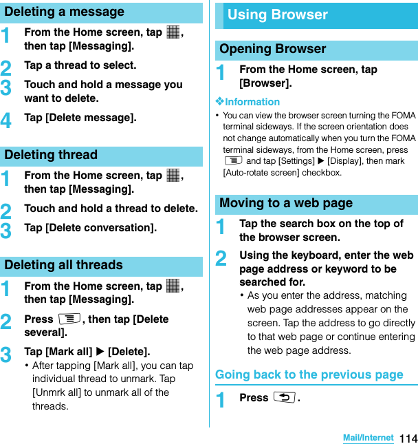 114Mail/InternetSO-02C Web_TA1From the Home screen, tap  , then tap [Messaging].2Tap a thread to select.3Touch and hold a message you want to delete.4Tap [Delete message].1From the Home screen, tap  , then tap [Messaging].2Touch and hold a thread to delete.3Tap [Delete conversation].1From the Home screen, tap  , then tap [Messaging].2Press t, then tap [Delete several].3Tap [Mark all] X [Delete].･After tapping [Mark all], you can tap individual thread to unmark. Tap [Unmrk all] to unmark all of the threads.1From the Home screen, tap [Browser].❖Information･You can view the browser screen turning the FOMA terminal sideways. If the screen orientation does not change automatically when you turn the FOMA terminal sideways, from the Home screen, press t and tap [Settings] X [Display], then mark [Auto-rotate screen] checkbox.1Tap the search box on the top of the browser screen.2Using the keyboard, enter the web page address or keyword to be searched for.･As you enter the address, matching web page addresses appear on the screen. Tap the address to go directly to that web page or continue entering the web page address.Going back to the previous page1Press x.Deleting a messageDeleting threadDeleting all threadsUsing BrowserOpening BrowserMoving to a web pageSO-02C_E_TA.book  114 ページ  ２０１１年５月２４日　火曜日　午後２時３３分