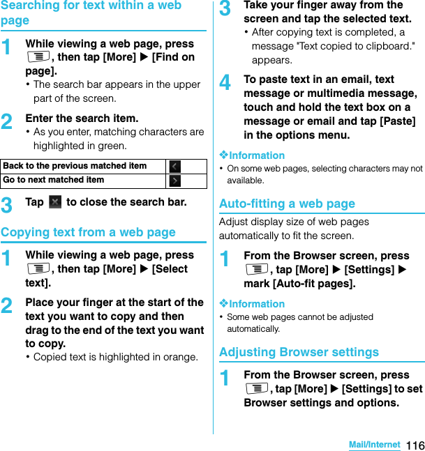 116Mail/InternetSO-02C Web_TASearching for text within a web page1While viewing a web page, press t, then tap [More] X [Find on page].･The search bar appears in the upper part of the screen.2Enter the search item.･As you enter, matching characters are highlighted in green.3Tap   to close the search bar.Copying text from a web page1While viewing a web page, press t, then tap [More] X [Select text].2Place your finger at the start of the text you want to copy and then drag to the end of the text you want to copy.･Copied text is highlighted in orange.3Take your finger away from the screen and tap the selected text.･After copying text is completed, a message &quot;Text copied to clipboard.&quot; appears.4To paste text in an email, text message or multimedia message, touch and hold the text box on a message or email and tap [Paste] in the options menu.❖Information･On some web pages, selecting characters may not available.Auto-fitting a web pageAdjust display size of web pages automatically to fit the screen.1From the Browser screen, press t, tap [More] X [Settings] X mark [Auto-fit pages].❖Information･Some web pages cannot be adjusted automatically.Adjusting Browser settings1From the Browser screen, press t, tap [More] X [Settings] to set Browser settings and options.Back to the previous matched itemGo to next matched itemSO-02C_E_TA.book  116 ページ  ２０１１年５月２４日　火曜日　午後２時３３分