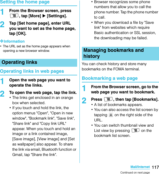 117Mail/InternetSO-02C Web_TASetting the home page1From the Browser screen, press t, tap [More] X [Settings].2Tap [Set home page], enter URL you want to set as the home page, tap [OK].❖Information･The URL set as the home page appears when opening a new browser window.Operating links in web pages1Open the web page you want to operate the links.2To open the web page, tap the link.･The links get enclosed in an orange box when selected.･If you touch and hold the link, the option menus &quot;Open&quot;, &quot;Open in new window&quot;, &quot;Bookmark link&quot;, &quot;Save link&quot;, &quot;Share link&quot; and &quot;Copy link URL&quot; appear. When you touch and hold an image or a link contained image, [Save image], [View image] and [Set as wallpaper] also appear. To share the link via email, Bluetooth function or Gmail, tap &quot;Share the link&quot;.･Browser recognizes some phone numbers that allow you to call the phone number. Tap the phone number to call.･When you download a file by &quot;Save link&quot; from websites which require Basic authentication or SSL session, the downloading may be failed.You can check history and store many bookmarks on the FOMA terminal.Bookmarking a web page1From the Browser screen, go to the web page you want to bookmark.2Press t, then tap [Bookmarks].･A list of bookmarks appears.･You can also access the list screen by tapping   on the right side of the URL.･You can switch thumbnail view and List view by pressing t on the bookmark list screen.Operating linksManaging bookmarks and historyContinued on next pageSO-02C_E_TA.book  117 ページ  ２０１１年５月２４日　火曜日　午後２時３３分