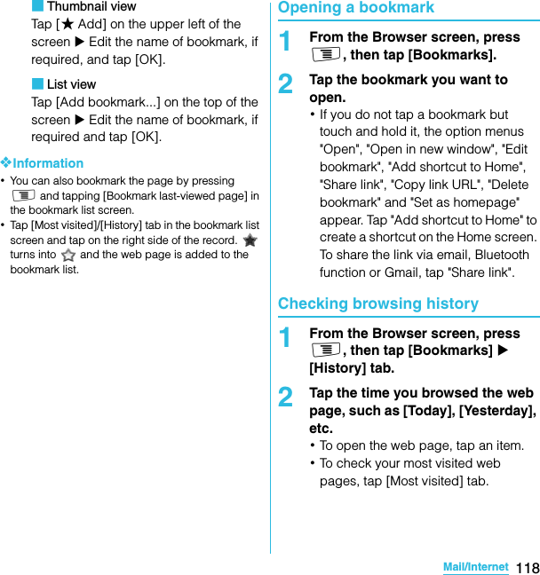 118Mail/InternetSO-02C Web_TA■Thumbnail viewTap  [ ★Add] on the upper left of the screen X Edit the name of bookmark, if required, and tap [OK].■List viewTap [Add bookmark...] on the top of the screen X Edit the name of bookmark, if required and tap [OK].❖Information･You can also bookmark the page by pressing t and tapping [Bookmark last-viewed page] in the bookmark list screen.･Tap [Most visited]/[History] tab in the bookmark list screen and tap on the right side of the record.   turns into   and the web page is added to the bookmark list.Opening a bookmark1From the Browser screen, press t, then tap [Bookmarks].2Tap the bookmark you want to open.･If you do not tap a bookmark but touch and hold it, the option menus &quot;Open&quot;, &quot;Open in new window&quot;, &quot;Edit bookmark&quot;, &quot;Add shortcut to Home&quot;, &quot;Share link&quot;, &quot;Copy link URL&quot;, &quot;Delete bookmark&quot; and &quot;Set as homepage&quot; appear. Tap &quot;Add shortcut to Home&quot; to create a shortcut on the Home screen. To share the link via email, Bluetooth function or Gmail, tap &quot;Share link&quot;.Checking browsing history1From the Browser screen, press t, then tap [Bookmarks] X [History] tab.2Tap the time you browsed the web page, such as [Today], [Yesterday], etc.･To open the web page, tap an item.･To check your most visited web pages, tap [Most visited] tab.SO-02C_E_TA.book  118 ページ  ２０１１年５月２４日　火曜日　午後２時３３分