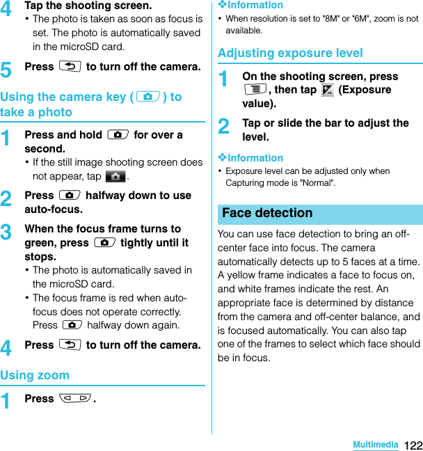 122MultimediaSO-02C Web_TA4Tap the shooting screen.･The photo is taken as soon as focus is set. The photo is automatically saved in the microSD card.5Press x to turn off the camera.Using the camera key (k) to take a photo1Press and hold k for over a second.･If the still image shooting screen does not appear, tap  .2Press k halfway down to use auto-focus.3When the focus frame turns to green, press k tightly until it stops.･The photo is automatically saved in the microSD card.･The focus frame is red when auto-focus does not operate correctly. Press k halfway down again.4Press x to turn off the camera.Using zoom1Press m.❖Information･When resolution is set to &quot;8M&quot; or &quot;6M&quot;, zoom is not available.Adjusting exposure level1On the shooting screen, press t, then tap   (Exposure value).2Tap or slide the bar to adjust the level.❖Information･Exposure level can be adjusted only when Capturing mode is &quot;Normal&quot;.You can use face detection to bring an off-center face into focus. The camera automatically detects up to 5 faces at a time. A yellow frame indicates a face to focus on, and white frames indicate the rest. An appropriate face is determined by distance from the camera and off-center balance, and is focused automatically. You can also tap one of the frames to select which face should be in focus.Face detectionSO-02C_E_TA.book  122 ページ  ２０１１年５月２４日　火曜日　午後２時３３分