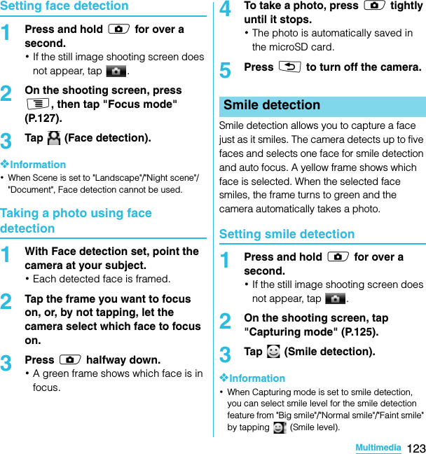 123MultimediaSO-02C Web_TASetting face detection1Press and hold k for over a second.･If the still image shooting screen does not appear, tap  .2On the shooting screen, press t, then tap &quot;Focus mode&quot; (P.127).3Tap   (Face detection).❖Information･When Scene is set to &quot;Landscape&quot;/&quot;Night scene&quot;/&quot;Document&quot;, Face detection cannot be used.Taking a photo using face detection1With Face detection set, point the camera at your subject.･Each detected face is framed.2Tap the frame you want to focus on, or, by not tapping, let the camera select which face to focus on.3Press k halfway down.･A green frame shows which face is in focus.4To take a photo, press k tightly until it stops.･The photo is automatically saved in the microSD card.5Press x to turn off the camera.Smile detection allows you to capture a face just as it smiles. The camera detects up to five faces and selects one face for smile detection and auto focus. A yellow frame shows which face is selected. When the selected face smiles, the frame turns to green and the camera automatically takes a photo.Setting smile detection1Press and hold k for over a second.･If the still image shooting screen does not appear, tap  .2On the shooting screen, tap &quot;Capturing mode&quot; (P.125).3Tap  (Smile detection).❖Information･When Capturing mode is set to smile detection, you can select smile level for the smile detection feature from &quot;Big smile&quot;/&quot;Normal smile&quot;/&quot;Faint smile&quot; by tapping   (Smile level).Smile detectionSO-02C_E_TA.book  123 ページ  ２０１１年５月２４日　火曜日　午後２時３３分