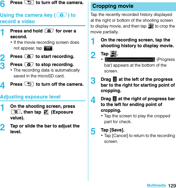 129MultimediaSO-02C Web_TA6Press x to turn off the camera.Using the camera key (k) to record a video1Press and hold k for over a second.･If the movie recording screen does not appear, tap  .2Press k to start recording.3Press k to stop recording.･The recording data is automatically saved in the microSD card.4Press x to turn off the camera.Adjusting exposure level1On the shooting screen, press t, then tap   (Exposure value).2Tap or slide the bar to adjust the level.Tap the recently recorded history displayed at the right or bottom of the shooting screen to display movie, and then tap   to crop the movie partially.1On the recording screen, tap the shooting history to display movie.2Tap .･ (Progress bar) appears at the bottom of the screen.3Drag   at the left of the progress bar to the right for starting point of cropping.4Drag   at the right of progress bar to the left for ending point of cropping.･Tap the screen to play the cropped part for check.5Tap [Save].･Tap [Cancel] to return to the recording screen.Cropping movieSO-02C_E_TA.book  129 ページ  ２０１１年５月２４日　火曜日　午後２時３３分