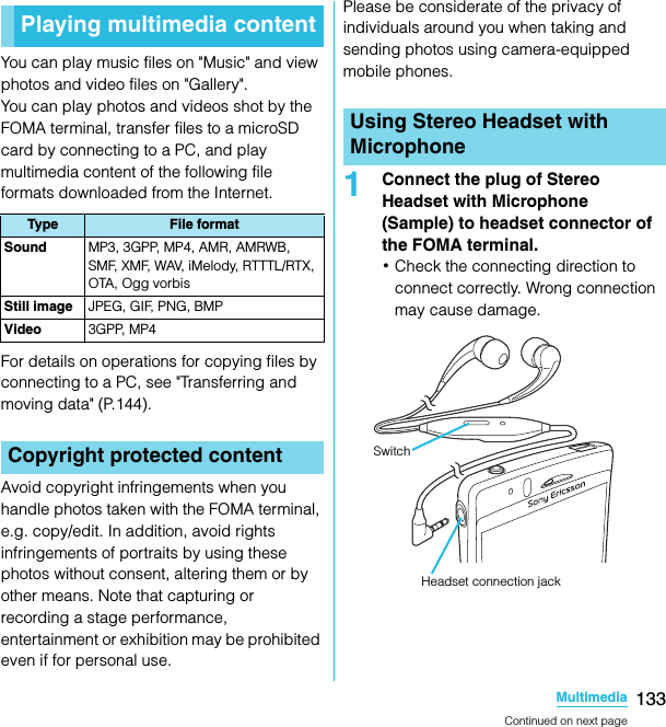 133MultimediaSO-02C Web_TAYou can play music files on &quot;Music&quot; and view photos and video files on &quot;Gallery&quot;.You can play photos and videos shot by the FOMA terminal, transfer files to a microSD card by connecting to a PC, and play multimedia content of the following file formats downloaded from the Internet.For details on operations for copying files by connecting to a PC, see &quot;Transferring and moving data&quot; (P.144).Avoid copyright infringements when you handle photos taken with the FOMA terminal, e.g. copy/edit. In addition, avoid rights infringements of portraits by using these photos without consent, altering them or by other means. Note that capturing or recording a stage performance, entertainment or exhibition may be prohibited even if for personal use.Please be considerate of the privacy of individuals around you when taking and sending photos using camera-equipped mobile phones.1Connect the plug of Stereo Headset with Microphone  (Sample) to headset connector of the FOMA terminal.･Check the connecting direction to connect correctly. Wrong connection may cause damage.Playing multimedia contentType File formatSound MP3, 3GPP, MP4, AMR, AMRWB, SMF, XMF, WAV, iMelody, RTTTL/RTX, OTA, Ogg vorbisStill image JPEG, GIF, PNG, BMPVideo 3GPP, MP4Copyright protected contentUsing Stereo Headset with MicrophoneSwitchHeadset connection jackContinued on next pageSO-02C_E_TA.book  133 ページ  ２０１１年５月２４日　火曜日　午後２時３３分