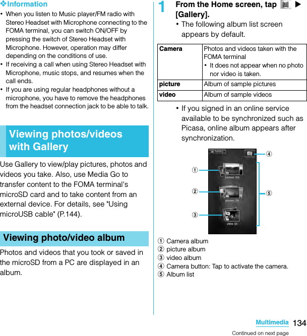 134MultimediaSO-02C Web_TA❖Information･When you listen to Music player/FM radio with Stereo Headset with Microphone connecting to the FOMA terminal, you can switch ON/OFF by pressing the switch of Stereo Headset with Microphone. However, operation may differ depending on the conditions of use.･If receiving a call when using Stereo Headset with Microphone, music stops, and resumes when the call ends.･If you are using regular headphones without a microphone, you have to remove the headphones from the headset connection jack to be able to talk.Use Gallery to view/play pictures, photos and videos you take. Also, use Media Go to transfer content to the FOMA terminal&apos;s microSD card and to take content from an external device. For details, see &quot;Using microUSB cable&quot; (P.144).Photos and videos that you took or saved in the microSD from a PC are displayed in an album.1From the Home screen, tap   X [Gallery].･The following album list screen appears by default.･If you signed in an online service available to be synchronized such as Picasa, online album appears after synchronization.aCamera albumbpicture albumcvideo albumdCamera button: Tap to activate the camera.eAlbum listViewing photos/videos with GalleryViewing photo/video albumCamera Photos and videos taken with the FOMA terminal･It does not appear when no photo nor video is taken.picture Album of sample picturesvideo Album of sample videosadbceContinued on next pageSO-02C_E_TA.book  134 ページ  ２０１１年５月２４日　火曜日　午後２時３３分