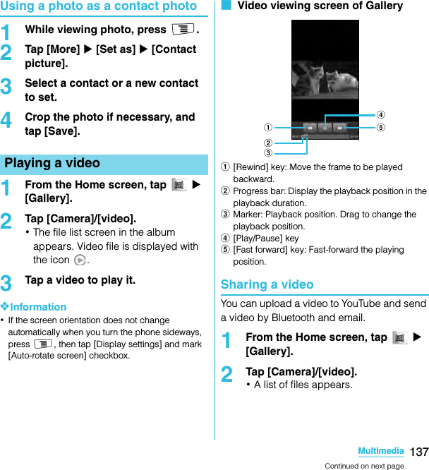 137MultimediaSO-02C Web_TAUsing a photo as a contact photo1While viewing photo, press t.2Tap [More] X [Set as] X [Contact picture].3Select a contact or a new contact to set.4Crop the photo if necessary, and tap [Save].1From the Home screen, tap   X [Gallery].2Tap [Camera]/[video].･The file list screen in the album appears. Video file is displayed with the icon  .3Tap a video to play it.❖Information･If the screen orientation does not change automatically when you turn the phone sideways, press t, then tap [Display settings] and mark [Auto-rotate screen] checkbox.■  Video viewing screen of Gallerya[Rewind] key: Move the frame to be played backward.bProgress bar: Display the playback position in the playback duration.cMarker: Playback position. Drag to change the playback position.d[Play/Pause] keye[Fast forward] key: Fast-forward the playing position.Sharing a videoYou can upload a video to YouTube and send a video by Bluetooth and email.1From the Home screen, tap   X [Gallery].2Tap [Camera]/[video].･A list of files appears.Playing a videoedabcContinued on next pageSO-02C_E_TA.book  137 ページ  ２０１１年５月２４日　火曜日　午後２時３３分