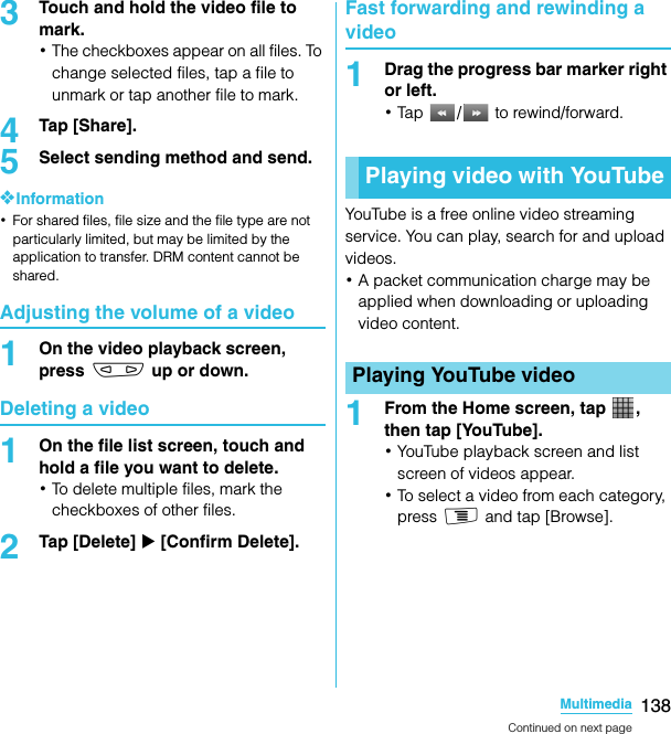 138MultimediaSO-02C Web_TA3Touch and hold the video file to mark.･The checkboxes appear on all files. To change selected files, tap a file to unmark or tap another file to mark.4Tap [Share].5Select sending method and send.❖Information･For shared files, file size and the file type are not particularly limited, but may be limited by the application to transfer. DRM content cannot be shared.Adjusting the volume of a video1On the video playback screen, press m up or down.Deleting a video1On the file list screen, touch and hold a file you want to delete.･To delete multiple files, mark the checkboxes of other files.2Tap [Delete] X [Confirm Delete].Fast forwarding and rewinding a video1Drag the progress bar marker right or left.･Tap /  to rewind/forward.YouTube is a free online video streaming service. You can play, search for and upload videos.･A packet communication charge may be applied when downloading or uploading video content.1From the Home screen, tap  , then tap [YouTube].･YouTube playback screen and list screen of videos appear.･To select a video from each category, press t and tap [Browse].Playing video with YouTubePlaying YouTube videoContinued on next pageSO-02C_E_TA.book  138 ページ  ２０１１年５月２４日　火曜日　午後２時３３分