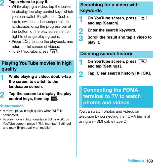 139MultimediaSO-02C Web_TA2Tap a video to play it.･While playing a video, tap the screen to display the play control keys which you can switch Play/Pause. Double-tap to switch landscape/portrait. In landscape, drag the progress bar at the bottom of the play screen left or right to change playing point.･Press x to stop the playback, and return to list screen of videos.･To exit YouTube, press y.1While playing a video, double-tap the screen to switch to the landscape screen.2Tap the screen to display the play control keys, then tap  .❖Information･A movie plays in high quality when Wi-Fi is connected.･To play movie in high quality on 3G network, on YouTube screen, press t, then tap [Settings] and mark [High quality on mobile].1On YouTube screen, press t and tap [Search].2Enter the search keyword.3Scroll the result and tap a video to play it.1On YouTube screen, press t and tap [Settings].2Tap [Clear search history] X [OK].You can watch photos and videos on television by connecting the FOMA terminal using an HDMI cable (type D).Playing YouTube movies in high qualitySearching for a video with keywordsDeleting search historyConnecting the FOMA terminal to TV to watch photos and videosSO-02C_E_TA.book  139 ページ  ２０１１年５月２４日　火曜日　午後２時３３分