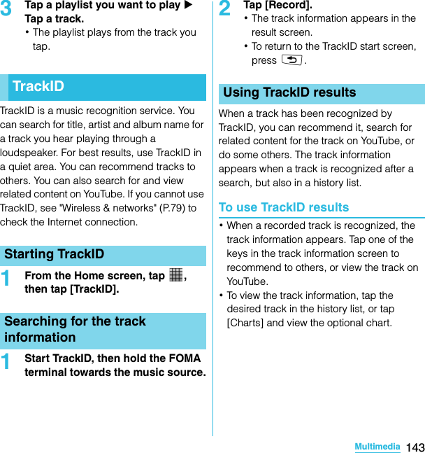 143MultimediaSO-02C Web_TA3Tap a playlist you want to play X Tap a track.･The playlist plays from the track you tap.TrackID is a music recognition service. You can search for title, artist and album name for a track you hear playing through a loudspeaker. For best results, use TrackID in a quiet area. You can recommend tracks to others. You can also search for and view related content on YouTube. If you cannot use TrackID, see &quot;Wireless &amp; networks&quot; (P.79) to check the Internet connection.1From the Home screen, tap  , then tap [TrackID].1Start TrackID, then hold the FOMA terminal towards the music source.2Tap [Record].･The track information appears in the result screen.･To return to the TrackID start screen, press x.When a track has been recognized by TrackID, you can recommend it, search for related content for the track on YouTube, or do some others. The track information appears when a track is recognized after a search, but also in a history list.To use TrackID results･When a recorded track is recognized, the track information appears. Tap one of the keys in the track information screen to recommend to others, or view the track on YouTube.･To view the track information, tap the desired track in the history list, or tap [Charts] and view the optional chart.TrackIDStarting TrackIDSearching for the track informationUsing TrackID resultsSO-02C_E_TA.book  143 ページ  ２０１１年５月２４日　火曜日　午後２時３３分