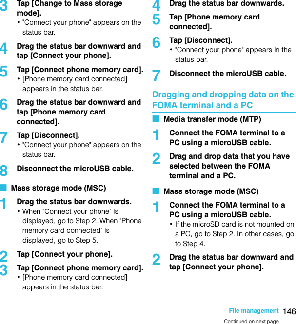 146File managementSO-02C Web_TA3Tap [Change to Mass storage mode].･&quot;Connect your phone&quot; appears on the status bar.4Drag the status bar downward and tap [Connect your phone].5Tap [Connect phone memory card].･[Phone memory card connected] appears in the status bar.6Drag the status bar downward and tap [Phone memory card connected].7Tap [Disconnect].･&quot;Connect your phone&quot; appears on the status bar.8Disconnect the microUSB cable.■  Mass storage mode (MSC)1Drag the status bar downwards.･When &quot;Connect your phone&quot; is displayed, go to Step 2. When &quot;Phone memory card connected&quot; is displayed, go to Step 5.2Tap [Connect your phone].3Tap [Connect phone memory card].･[Phone memory card connected] appears in the status bar.4Drag the status bar downwards.5Tap [Phone memory card connected].6Tap [Disconnect].･&quot;Connect your phone&quot; appears in the status bar.7Disconnect the microUSB cable.Dragging and dropping data on the FOMA terminal and a PC■  Media transfer mode (MTP)1Connect the FOMA terminal to a PC using a microUSB cable.2Drag and drop data that you have selected between the FOMA terminal and a PC.■  Mass storage mode (MSC)1Connect the FOMA terminal to a PC using a microUSB cable.･If the microSD card is not mounted on a PC, go to Step 2. In other cases, go to Step 4.2Drag the status bar downward and tap [Connect your phone].Continued on next pageSO-02C_E_TA.book  146 ページ  ２０１１年５月２４日　火曜日　午後２時３３分