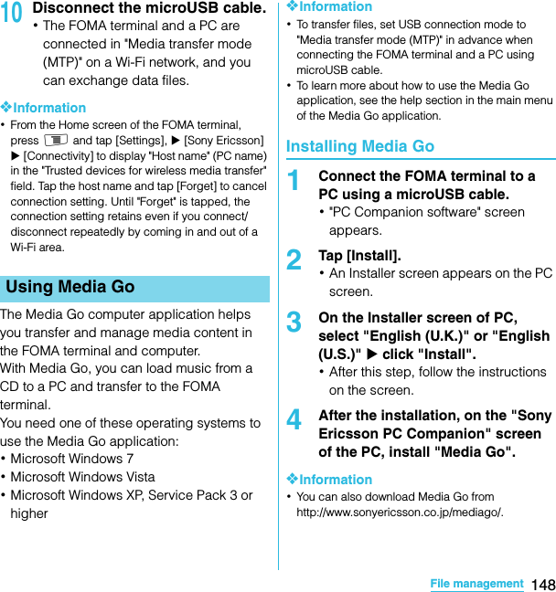 148File managementSO-02C Web_TA10Disconnect the microUSB cable.･The FOMA terminal and a PC are connected in &quot;Media transfer mode (MTP)&quot; on a Wi-Fi network, and you can exchange data files.❖Information･From the Home screen of the FOMA terminal, press t and tap [Settings], X [Sony Ericsson] X [Connectivity] to display &quot;Host name&quot; (PC name) in the &quot;Trusted devices for wireless media transfer&quot; field. Tap the host name and tap [Forget] to cancel connection setting. Until &quot;Forget&quot; is tapped, the connection setting retains even if you connect/disconnect repeatedly by coming in and out of a Wi-Fi area.The Media Go computer application helps you transfer and manage media content in the FOMA terminal and computer.With Media Go, you can load music from a CD to a PC and transfer to the FOMA terminal.You need one of these operating systems to use the Media Go application:･Microsoft Windows 7･Microsoft Windows Vista･Microsoft Windows XP, Service Pack 3 or higher❖Information･To transfer files, set USB connection mode to &quot;Media transfer mode (MTP)&quot; in advance when connecting the FOMA terminal and a PC using microUSB cable.･To learn more about how to use the Media Go application, see the help section in the main menu of the Media Go application.Installing Media Go1Connect the FOMA terminal to a PC using a microUSB cable.･&quot;PC Companion software&quot; screen appears.2Tap [Install].･An Installer screen appears on the PC screen.3On the Installer screen of PC, select &quot;English (U.K.)&quot; or &quot;English (U.S.)&quot; X click &quot;Install&quot;.･After this step, follow the instructions on the screen.4After the installation, on the &quot;Sony Ericsson PC Companion&quot; screen of the PC, install &quot;Media Go&quot;.❖Information･You can also download Media Go from http://www.sonyericsson.co.jp/mediago/.Using Media GoSO-02C_E_TA.book  148 ページ  ２０１１年５月２４日　火曜日　午後２時３３分