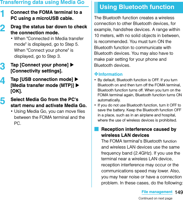 149File managementSO-02C Web_TATransferring data using Media Go1Connect the FOMA terminal to a PC using a microUSB cable.2Drag the status bar down to check the connection mode.･When &quot;Connected in Media transfer mode&quot; is displayed, go to Step 5. When &quot;Connect your phone&quot; is displayed, go to Step 3.3Tap [Connect your phone] X [Connectivity settings].4Tap [USB connection mode] X [Media transfer mode (MTP)] X [OK].5Select Media Go from the PC&apos;s start menu and activate Media Go.･Using Media Go, you can move files between the FOMA terminal and the PC.The Bluetooth function creates a wireless connection to other Bluetooth devices, for example, handsfree devices. A range within 10 meters, with no solid objects in between, is recommended. You must turn ON the Bluetooth function to communicate with Bluetooth devices. You may also have to make pair setting for your phone and Bluetooth devices.❖Information･By default, Bluetooth function is OFF. If you turn Bluetooth on and then turn off the FOMA terminal, Bluetooth function turns off. When you turn on the FOMA terminal again, Bluetooth function turns ON automatically.･If you do not use Bluetooth function, turn it OFF to save the battery. Keep the Bluetooth function OFF in a place, such as in an airplane and hospital, where the use of wireless devices is prohibited.■  Reception interference caused by wireless LAN devicesThe FOMA terminal&apos;s Bluetooth function and wireless LAN devices use the same frequency band (2.4GHz). If you use the terminal near a wireless LAN device, reception interference may occur or the communications speed may lower. Also, you may hear noise or have a connection problem. In these cases, do the following:Using Bluetooth functionContinued on next pageSO-02C_E_TA.book  149 ページ  ２０１１年５月２４日　火曜日　午後２時３３分
