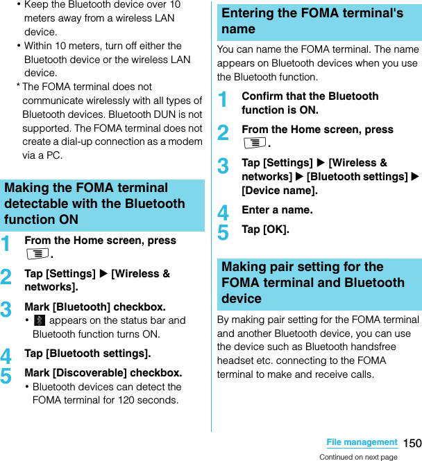 150File managementSO-02C Web_TA･Keep the Bluetooth device over 10 meters away from a wireless LAN device.･Within 10 meters, turn off either the Bluetooth device or the wireless LAN device.* The FOMA terminal does not communicate wirelessly with all types of Bluetooth devices. Bluetooth DUN is not supported. The FOMA terminal does not create a dial-up connection as a modem via a PC.1From the Home screen, press t.2Tap [Settings] X [Wireless &amp; networks].3Mark [Bluetooth] checkbox.･ appears on the status bar and Bluetooth function turns ON.4Tap [Bluetooth settings].5Mark [Discoverable] checkbox.･Bluetooth devices can detect the FOMA terminal for 120 seconds.You can name the FOMA terminal. The name appears on Bluetooth devices when you use the Bluetooth function.1Confirm that the Bluetooth function is ON.2From the Home screen, press t.3Tap [Settings] X [Wireless &amp; networks] X [Bluetooth settings] X [Device name].4Enter a name.5Tap [OK].By making pair setting for the FOMA terminal and another Bluetooth device, you can use the device such as Bluetooth handsfree headset etc. connecting to the FOMA terminal to make and receive calls.Making the FOMA terminal detectable with the Bluetooth function ONEntering the FOMA terminal&apos;s nameMaking pair setting for the FOMA terminal and Bluetooth deviceContinued on next pageSO-02C_E_TA.book  150 ページ  ２０１１年５月２４日　火曜日　午後２時３３分
