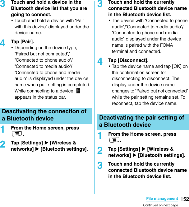 152File managementSO-02C Web_TA3Touch and hold a device in the Bluetooth device list that you are going to connect.･Touch and hold a device with &quot;Pair with this device&quot; displayed under the device name.4Tap [Pair].･Depending on the device type, &quot;Paired but not connected&quot;/&quot;Connected to phone audio&quot;/&quot;Connected to media audio&quot;/&quot;Connected to phone and media audio&quot; is displayed under the device name when pair setting is completed. While connecting to a device,   appears in the status bar.1From the Home screen, press t.2Tap [Settings] X [Wireless &amp; networks] X [Bluetooth settings].3Touch and hold the currently connected Bluetooth device name in the Bluetooth device list.･The device with &quot;Connected to phone audio&quot;/&quot;Connected to media audio&quot;/&quot;Connected to phone and media audio&quot; displayed under the device name is paired with the FOMA terminal and connected.4Tap [Disconnect].･Tap the device name and tap [OK] on the confirmation screen for disconnecting to disconnect. The display under the device name changes to &quot;Paired but not connected&quot; while the pair setting remains set. To reconnect, tap the device name.1From the Home screen, press t.2Tap [Settings] X [Wireless &amp; networks] X [Bluetooth settings].3Touch and hold the currently connected Bluetooth device name in the Bluetooth device list.Deactivating the connection of a Bluetooth device Deactivating the pair setting of a Bluetooth deviceContinued on next pageSO-02C_E_TA.book  152 ページ  ２０１１年５月２４日　火曜日　午後２時３３分