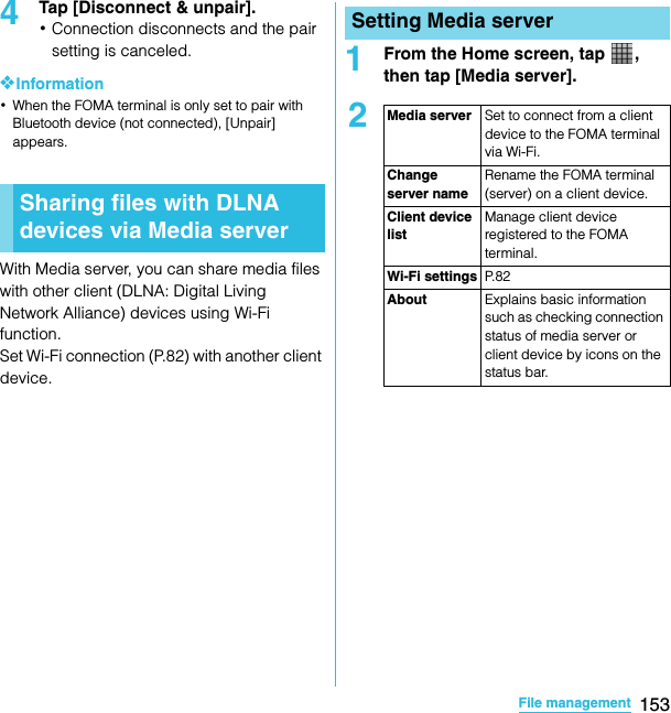 153File managementSO-02C Web_TA4Tap [Disconnect &amp; unpair].･Connection disconnects and the pair setting is canceled.❖Information･When the FOMA terminal is only set to pair with Bluetooth device (not connected), [Unpair] appears.With Media server, you can share media files with other client (DLNA: Digital Living Network Alliance) devices using Wi-Fi function.Set Wi-Fi connection (P.82) with another client device.1From the Home screen, tap  , then tap [Media server].Sharing files with DLNA devices via Media serverSetting Media server2Media server Set to connect from a client device to the FOMA terminal via Wi-Fi.Change server nameRename the FOMA terminal (server) on a client device.Client device listManage client device registered to the FOMA terminal.Wi-Fi settings P. 8 2About Explains basic information such as checking connection status of media server or client device by icons on the status bar.SO-02C_E_TA.book  153 ページ  ２０１１年５月２４日　火曜日　午後２時３３分