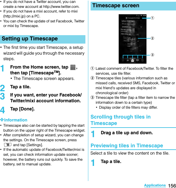 156ApplicationsSO-02C Web_TA･If you do not have a Twitter account, you can create a new account at http://www.twitter.com.･If you do not have a mixi account, refer to mixi (http://mixi.jp) on a PC.･You can check the update of set Facebook, Twitter or mixi by Timescape.･The first time you start Timescape, a setup wizard will guide you through the necessary steps.1From the Home screen, tap  , then tap [TimescapeTM].･The Timescape screen appears.2Tap a tile.3If you want, enter your Facebook/Twitter/mixi account information.4Tap [Done].❖Information･Timescape also can be started by tapping the start button on the upper right of the Timescape widget.･After completion of setup wizard, you can change the settings. On the Timescape screen, press t and tap [Settings].･If the automatic update of Facebook/Twitter/mixi is set, you can check information update sooner; however, the battery runs out quickly. To save the battery, set to manual update.aLatest comment of Facebook/Twitter. To filter the services, use tile filter.bTimescape tiles (various information such as missed calls, received SMS, Facebook, Twitter or mixi friend&apos;s updates are displayed in chronological order)cTimescape tile filter (tap a filter item to narrow the information down to a certain type)･Display order of tile filters may differ.Scrolling through tiles in Timescape1Drag a tile up and down.Previewing tiles in TimescapeSelect a tile to view the content on the tile.1Tap a tile.Setting up TimescapeTimescape screenabcSO-02C_E_TA.book  156 ページ  ２０１１年５月２４日　火曜日　午後２時３３分