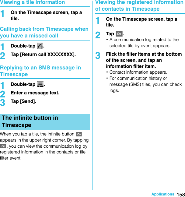 158ApplicationsSO-02C Web_TAViewing a tile information1On the Timescape screen, tap a tile.Calling back from Timescape when you have a missed call1Double-tap .2Tap [Return call XXXXXXXX].Replying to an SMS message in Timescape1Double-tap .2Enter a message text.3Tap [Send].When you tap a tile, the infinite button   appears in the upper right corner. By tapping , you can view the communication log by registered information in the contacts or tile filter event.Viewing the registered information of contacts in Timescape1On the Timescape screen, tap a tile.2Tap .･A communication log related to the selected tile by event appears.3Flick the filter items at the bottom of the screen, and tap an information filter item.･Contact information appears.･For communication history or message (SMS) tiles, you can check logs.The infinite button in TimescapeSO-02C_E_TA.book  158 ページ  ２０１１年５月２４日　火曜日　午後２時３３分