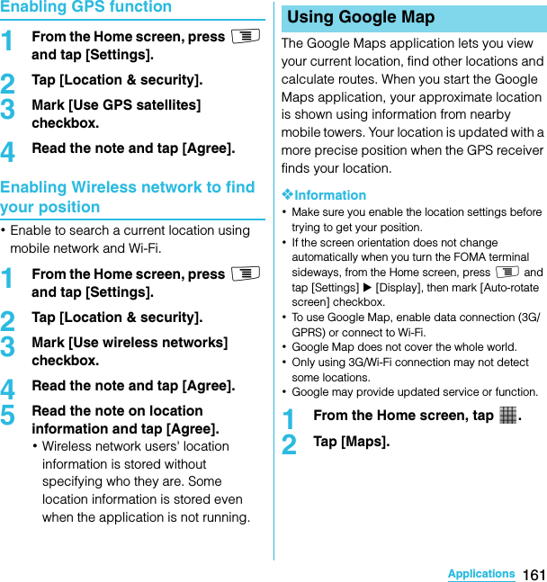 161ApplicationsSO-02C Web_TAEnabling GPS function1From the Home screen, press t and tap [Settings].2Tap [Location &amp; security].3Mark [Use GPS satellites] checkbox.4Read the note and tap [Agree].Enabling Wireless network to find your position･Enable to search a current location using mobile network and Wi-Fi.1From the Home screen, press t and tap [Settings].2Tap [Location &amp; security].3Mark [Use wireless networks] checkbox.4Read the note and tap [Agree].5Read the note on location information and tap [Agree].･Wireless network users&apos; location information is stored without specifying who they are. Some location information is stored even when the application is not running.The Google Maps application lets you view your current location, find other locations and calculate routes. When you start the Google Maps application, your approximate location is shown using information from nearby mobile towers. Your location is updated with a more precise position when the GPS receiver finds your location.❖Information･Make sure you enable the location settings before trying to get your position.･If the screen orientation does not change automatically when you turn the FOMA terminal sideways, from the Home screen, press t and tap [Settings] X [Display], then mark [Auto-rotate screen] checkbox.･To use Google Map, enable data connection (3G/GPRS) or connect to Wi-Fi.･Google Map does not cover the whole world.･Only using 3G/Wi-Fi connection may not detect some locations.･Google may provide updated service or function.1From the Home screen, tap  .2Tap [Maps].Using Google MapSO-02C_E_TA.book  161 ページ  ２０１１年５月２４日　火曜日　午後２時３３分