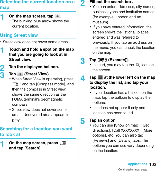 162ApplicationsSO-02C Web_TADetecting the current location on a map1On the map screen, tap  .･The blinking blue arrow shows the current location.Using Street view･Street view does not cover some areas.1Touch and hold a spot on the map that you are going to look at in Street view.2Tap the displayed balloon.3Tap   (Street View).･When Street View is operating, press t and tap [Compass mode], and then the compass in Street View shows the same direction as the FOMA terminal&apos;s geomagnetic compass.･Street view does not cover some areas. Uncovered area appears in gray.Searching for a location you want to look at1On the map screen, press t and tap [Search].2Fill out the search box.･You can enter addresses, city names, business types and institution names (for example, London and art museum).･If you have entered information, the screen shows the list of all places entered and was referred to previously. If you tap an address on the menu, you can check the location on the map.3Tap [ 実行 (Execute)].･Instead, you may tap the   icon on the screen.4Tap   at the lower left on the map to display the list, and tap your location.･If your location has a balloon on the map, tap the balloon to display the options.･List does not appear if only one location has been found.5Tap an option.･You can use [Show on map], [Get directions], [Call XXXXXXXX], [More options], etc. You can also tap [Reviews] and [Details] tabs. The options you can use vary depending on the location.Continued on next pageSO-02C_E_TA.book  162 ページ  ２０１１年５月２４日　火曜日　午後２時３３分