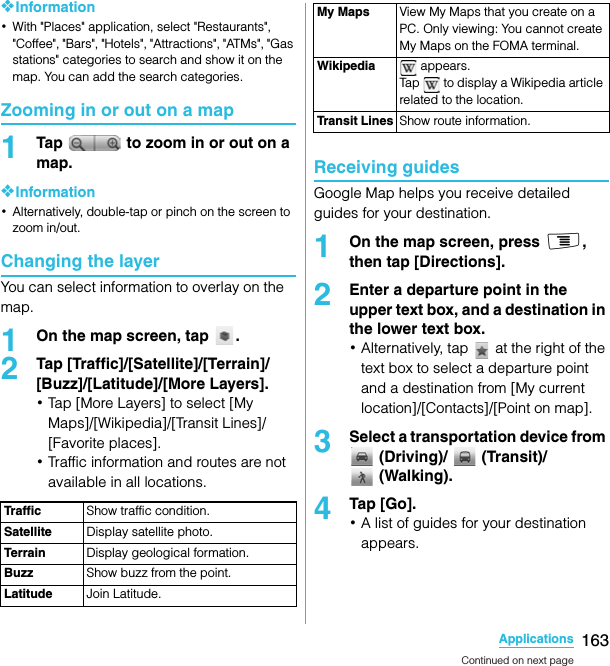 163ApplicationsSO-02C Web_TA❖Information･With &quot;Places&quot; application, select &quot;Restaurants&quot;, &quot;Coffee&quot;, &quot;Bars&quot;, &quot;Hotels&quot;, &quot;Attractions&quot;, &quot;ATMs&quot;, &quot;Gas stations&quot; categories to search and show it on the map. You can add the search categories.Zooming in or out on a map1Tap   to zoom in or out on a map.❖Information･Alternatively, double-tap or pinch on the screen to zoom in/out.Changing the layerYou can select information to overlay on the map.1On the map screen, tap  .2Tap [Traffic]/[Satellite]/[Terrain]/[Buzz]/[Latitude]/[More Layers].･Tap [More Layers] to select [My Maps]/[Wikipedia]/[Transit Lines]/[Favorite places].･Traffic information and routes are not available in all locations.Receiving guidesGoogle Map helps you receive detailed guides for your destination.1On the map screen, press t, then tap [Directions].2Enter a departure point in the upper text box, and a destination in the lower text box.･Alternatively, tap   at the right of the text box to select a departure point and a destination from [My current location]/[Contacts]/[Point on map].3Select a transportation device from  (Driving)/   (Transit)/  (Walking).4Tap [Go].･A list of guides for your destination appears.Traffic Show traffic condition.Satellite Display satellite photo.Terrain Display geological formation.Buzz Show buzz from the point.Latitude Join Latitude.My Maps View My Maps that you create on a PC. Only viewing: You cannot create My Maps on the FOMA terminal.Wikipedia  appears.Tap   to display a Wikipedia article related to the location.Transit Lines Show route information.Continued on next pageSO-02C_E_TA.book  163 ページ  ２０１１年５月２４日　火曜日　午後２時３３分