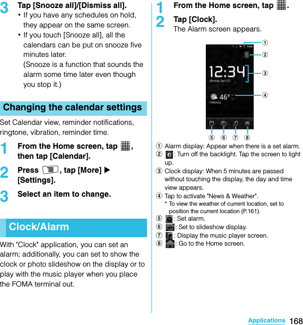 168ApplicationsSO-02C Web_TA3Tap [Snooze all]/[Dismiss all].･If you have any schedules on hold, they appear on the same screen.･If you touch [Snooze all], all the calendars can be put on snooze five minutes later.(Snooze is a function that sounds the alarm some time later even though you stop it.)Set Calendar view, reminder notifications, ringtone, vibration, reminder time.1From the Home screen, tap  , then tap [Calendar].2Press t, tap [More] X [Settings].3Select an item to change.With &quot;Clock&quot; application, you can set an alarm; additionally, you can set to show the clock or photo slideshow on the display or to play with the music player when you place the FOMA terminal out.1From the Home screen, tap  .2Tap [Clock].The Alarm screen appears.aAlarm display: Appear when there is a set alarm.b: Turn off the backlight. Tap the screen to light up.cClock display: When 5 minutes are passed without touching the display, the day and time view appears.dTap to activate &quot;News &amp; Weather&quot;.* To view the weather of current location, set to position the current location (P.161).e: Set alarm.f: Set to slideshow display.g: Display the music player screen.h: Go to the Home screen.Changing the calendar settingsClock/Alarmbace f g hdSO-02C_E_TA.book  168 ページ  ２０１１年５月２４日　火曜日　午後２時３３分