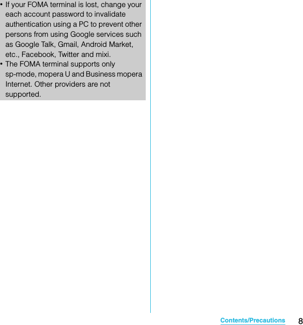 8Contents/PrecautionsSO-02C Web_TA･If your FOMA terminal is lost, change your each account password to invalidate authentication using a PC to prevent other persons from using Google services such as Google Talk, Gmail, Android Market, etc., Facebook, Twitter and mixi.･The FOMA terminal supports only sp-mode, mopera U and Business mopera Internet. Other providers are not supported.SO-02C_E_TA.book  8 ページ  ２０１１年５月２４日　火曜日　午後２時３３分