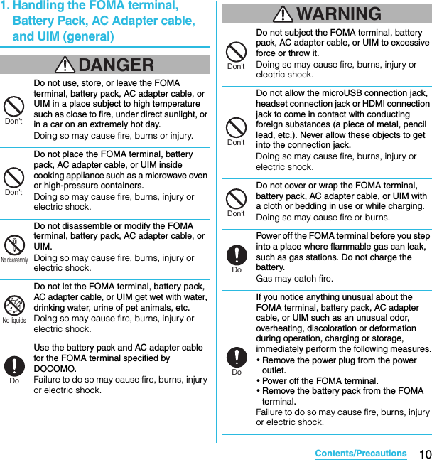 10Contents/PrecautionsSO-02C Web_TA1. Handling the FOMA terminal, Battery Pack, AC Adapter cable, and UIM (general)DANGERDo not use, store, or leave the FOMA terminal, battery pack, AC adapter cable, or UIM in a place subject to high temperature such as close to fire, under direct sunlight, or in a car on an extremely hot day.Doing so may cause fire, burns or injury.Do not place the FOMA terminal, battery pack, AC adapter cable, or UIM inside cooking appliance such as a microwave oven or high-pressure containers.Doing so may cause fire, burns, injury or electric shock.Do not disassemble or modify the FOMA terminal, battery pack, AC adapter cable, or UIM.Doing so may cause fire, burns, injury or electric shock.Do not let the FOMA terminal, battery pack, AC adapter cable, or UIM get wet with water, drinking water, urine of pet animals, etc.Doing so may cause fire, burns, injury or electric shock.Use the battery pack and AC adapter cable for the FOMA terminal specified by DOCOMO.Failure to do so may cause fire, burns, injury or electric shock.WARNINGDo not subject the FOMA terminal, battery pack, AC adapter cable, or UIM to excessive force or throw it.Doing so may cause fire, burns, injury or electric shock.Do not allow the microUSB connection jack, headset connection jack or HDMI connection jack to come in contact with conducting foreign substances (a piece of metal, pencil lead, etc.). Never allow these objects to get into the connection jack.Doing so may cause fire, burns, injury or electric shock.Do not cover or wrap the FOMA terminal, battery pack, AC adapter cable, or UIM with a cloth or bedding in use or while charging.Doing so may cause fire or burns.Power off the FOMA terminal before you step into a place where flammable gas can leak, such as gas stations. Do not charge the battery.Gas may catch fire.If you notice anything unusual about the FOMA terminal, battery pack, AC adapter cable, or UIM such as an unusual odor, overheating, discoloration or deformation during operation, charging or storage, immediately perform the following measures.・Remove the power plug from the power outlet.・Power off the FOMA terminal.・Remove the battery pack from the FOMA terminal.Failure to do so may cause fire, burns, injury or electric shock.Don’tDon’tNo disassemblyNo liquidsDoDon’tDon’tDon’tDoDoSO-02C_E_TA.book  10 ページ  ２０１１年５月２４日　火曜日　午後２時３３分