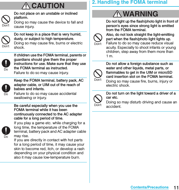 11Contents/PrecautionsSO-02C Web_TACAUTIONDo not place on an unstable or inclined platform.Doing so may cause the device to fall and cause injury.Do not keep in a place that is very humid, dusty, or subject to high temperature.Doing so may cause fire, burns or electric shock.If children use the FOMA terminal, parents or guardians should give them the proper instructions for use. Make sure that they use the FOMA terminal as instructed.Failure to do so may cause injury.Keep the FOMA terminal, battery pack, AC adapter cable, or UIM out of the reach of babies and infants.Failure to do so may cause accidental swallowing or injury.Be careful especially when you use the FOMA terminal while it has been continuously connected to the AC adapter cable for a long period of time.If you play a game etc. while charging for a long time, the temperature of the FOMA terminal, battery pack and AC adapter cable may rise.If you are directly in contact with hot parts for a long period of time, it may cause your skin to become red, itch, or develop a rash depending on your physical condition and also it may cause low-temperature burn.2. Handling the FOMA terminalWARNINGDo not light up the flash/photo light in front of person&apos;s eyes since strong light is emitted from the FOMA terminal.Also, do not look straight the light-emitting part when the flash/photo light lights up. Failure to do so may cause reduce visual acuity. Especially to shoot infants or young children, step away from them more than 1m.Do not allow a foreign substance such as water and other liquids, metal parts, or flammables to get in the UIM or microSD card insertion slot on the FOMA terminal.Doing so may cause fire, burns, injury or electric shock.Do not turn on the light toward a driver of a car etc.Doing so may disturb driving and cause an accident.Don’tDon’tDoDoDoDon’tDon’tDon’tSO-02C_E_TA.book  11 ページ  ２０１１年５月２４日　火曜日　午後２時３３分