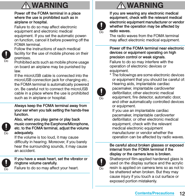 12Contents/PrecautionsSO-02C Web_TAWARNINGPower off the FOMA terminal in a place where the use is prohibited such as in airplane or hospital.Failure to do so may affect electronic equipment and electronic medical equipment. If you set the automatic power-on function, cancel it before powering off the FOMA terminal.Follow the instructions of each medical facility for the use of mobile phones on their premises.Prohibited acts such as mobile phone usage on board an airplane may be punished by law.If the microUSB cable is connected into the microUSB connection jack for charging etc., the FOMA terminal is automatically powered on. Be careful not to connect the microUSB cable in a place where the use is prohibited such as in airplane or hospital.Always keep the FOMA terminal away from your ear when you talk setting the hands-free function.Also, when you play game or play back music connecting the Earphone/Microphone, etc. to the FOMA terminal, adjust the volume adequately.If the volume is too loud, it may cause difficulty in hearing. Moreover, if you barely hear the surrounding sounds, it may cause an accident.If you have a weak heart, set the vibrator or ringtone volume carefully.Failure to do so may affect your heart.WARNINGIf you are wearing any electronic medical equipment, check with the relevant medical electronic equipment manufacturer or vendor whether the operation may be affected by radio waves.The radio waves from the FOMA terminal may affect electronic medical equipment.Power off the FOMA terminal near electronic devices or equipment operating on high precision control or weak signals.Failure to do so may interfere with the operation of electronic devices or equipment.* The followings are some electronic devices or equipment that you should be careful of:Hearing aids, implantable cardiac pacemaker, implantable cardioverter defibrillator, other electronic medical equipment, fire detector, automatic door, and other automatically controlled devices or equipment.If you use an implantable cardiac pacemaker, implantable cardioverter defibrillator, or other electronic medical equipment, check with the relevant medical electronic equipment manufacturer or vendor whether the operation can be affected by radio waves.Be careful about broken glasses or exposed internal from the FOMA terminal if the display or the camera lens is broken.Shatterproof film-applied hardened glass is used on the display surface and the acrylic resin is applied on camera lens so as not to be shattered when broken. But they may cause injury if you touch a cut surface or exposed portion mistakenly.DoDoDoDoDoDoSO-02C_E_TA.book  12 ページ  ２０１１年５月２４日　火曜日　午後２時３３分