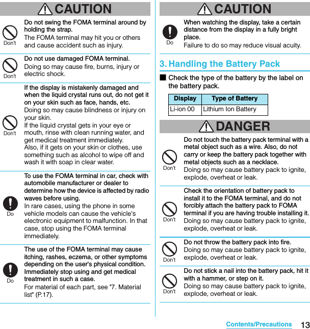 13Contents/PrecautionsSO-02C Web_TACAUTIONDo not swing the FOMA terminal around by holding the strap.The FOMA terminal may hit you or others and cause accident such as injury.Do not use damaged FOMA terminal.Doing so may cause fire, burns, injury or electric shock.If the display is mistakenly damaged and when the liquid crystal runs out, do not get it on your skin such as face, hands, etc.Doing so may cause blindness or injury on your skin.If the liquid crystal gets in your eye or mouth, rinse with clean running water, and get medical treatment immediately.Also, if it gets on your skin or clothes, use something such as alcohol to wipe off and wash it with soap in clear water.To use the FOMA terminal in car, check with automobile manufacturer or dealer to determine how the device is affected by radio waves before using.In rare cases, using the phone in some vehicle models can cause the vehicle&apos;s electronic equipment to malfunction. In that case, stop using the FOMA terminal immediately.The use of the FOMA terminal may cause itching, rashes, eczema, or other symptoms depending on the user&apos;s physical condition. Immediately stop using and get medical treatment in such a case.For material of each part, see &quot;7. Material list&quot; (P.17).CAUTIONWhen watching the display, take a certain distance from the display in a fully bright place.Failure to do so may reduce visual acuity.3. Handling the Battery Pack■Check the type of the battery by the label on the battery pack.DANGERDo not touch the battery pack terminal with a metal object such as a wire. Also, do not carry or keep the battery pack together with metal objects such as a necklace.Doing so may cause battery pack to ignite, explode, overheat or leak.Check the orientation of battery pack to install it to the FOMA terminal, and do not forcibly attach the battery pack to FOMA terminal if you are having trouble installing it.Doing so may cause battery pack to ignite, explode, overheat or leak.Do not throw the battery pack into fire.Doing so may cause battery pack to ignite, explode, overheat or leak.Do not stick a nail into the battery pack, hit it with a hammer, or step on it.Doing so may cause battery pack to ignite, explode, overheat or leak.Don’tDon’tDon’tDoDoDisplay Type of BatteryLi-ion 00 Lithium Ion BatteryDoDon’tDon’tDon’tDon’tSO-02C_E_TA.book  13 ページ  ２０１１年５月２４日　火曜日　午後２時３３分