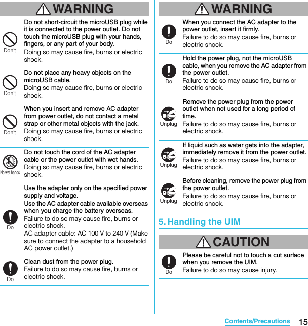 15Contents/PrecautionsSO-02C Web_TAWARNINGDo not short-circuit the microUSB plug while it is connected to the power outlet. Do not touch the microUSB plug with your hands, fingers, or any part of your body.Doing so may cause fire, burns or electric shock.Do not place any heavy objects on the microUSB cable.Doing so may cause fire, burns or electric shock.When you insert and remove AC adapter from power outlet, do not contact a metal strap or other metal objects with the jack.Doing so may cause fire, burns or electric shock.Do not touch the cord of the AC adapter cable or the power outlet with wet hands.Doing so may cause fire, burns or electric shock.Use the adapter only on the specified power supply and voltage.Use the AC adapter cable available overseas when you charge the battery overseas.Failure to do so may cause fire, burns or electric shock.AC adapter cable: AC 100 V to 240 V (Make sure to connect the adapter to a household AC power outlet.)Clean dust from the power plug.Failure to do so may cause fire, burns or electric shock.WARNINGWhen you connect the AC adapter to the power outlet, insert it firmly.Failure to do so may cause fire, burns or electric shock.Hold the power plug, not the microUSB cable, when you remove the AC adapter from the power outlet.Failure to do so may cause fire, burns or electric shock.Remove the power plug from the power outlet when not used for a long period of time.Failure to do so may cause fire, burns or electric shock.If liquid such as water gets into the adapter, immediately remove it from the power outlet.Failure to do so may cause fire, burns or electric shock.Before cleaning, remove the power plug from the power outlet.Failure to do so may cause fire, burns or electric shock.5. Handling the UIMCAUTIONPlease be careful not to touch a cut surface when you remove the UIM.Failure to do so may cause injury.Don’tDon’tDon’tNo wet handsDoDoDoDoUnplugUnplugUnplugDoSO-02C_E_TA.book  15 ページ  ２０１１年５月２４日　火曜日　午後２時３３分