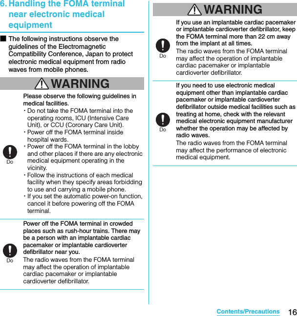16Contents/PrecautionsSO-02C Web_TA6. Handling the FOMA terminal near electronic medical equipment■The following instructions observe the guidelines of the Electromagnetic Compatibility Conference, Japan to protect electronic medical equipment from radio waves from mobile phones.WARNINGPlease observe the following guidelines in medical facilities.・Do not take the FOMA terminal into the operating rooms, ICU (Intensive Care Unit), or CCU (Coronary Care Unit).・Power off the FOMA terminal inside hospital wards.・Power off the FOMA terminal in the lobby and other places if there are any electronic medical equipment operating in the vicinity.・Follow the instructions of each medical facility when they specify areas forbidding to use and carrying a mobile phone.・If you set the automatic power-on function, cancel it before powering off the FOMA terminal.Power off the FOMA terminal in crowded places such as rush-hour trains. There may be a person with an implantable cardiac pacemaker or implantable cardioverter defibrillator near you.The radio waves from the FOMA terminal may affect the operation of implantable cardiac pacemaker or implantable cardioverter defibrillator.WARNINGIf you use an implantable cardiac pacemaker or implantable cardioverter defibrillator, keep the FOMA terminal more than 22 cm away from the implant at all times.The radio waves from the FOMA terminal may affect the operation of implantable cardiac pacemaker or implantable cardioverter defibrillator.If you need to use electronic medical equipment other than implantable cardiac pacemaker or implantable cardioverter defibrillator outside medical facilities such as treating at home, check with the relevant medical electronic equipment manufacturer whether the operation may be affected by radio waves.The radio waves from the FOMA terminal may affect the performance of electronic medical equipment.DoDoDoDoSO-02C_E_TA.book  16 ページ  ２０１１年５月２４日　火曜日　午後２時３３分