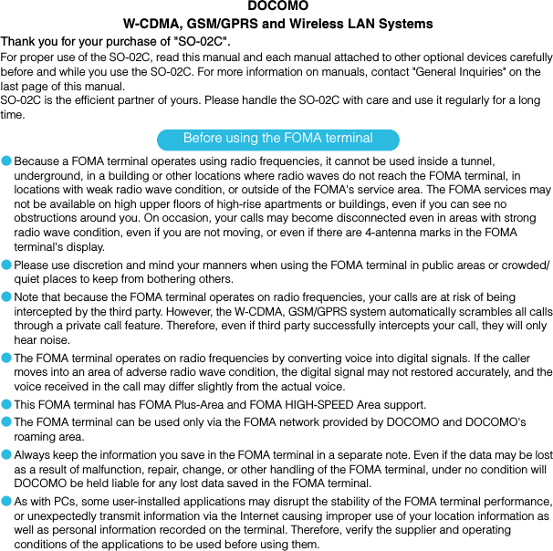 SO-02C Web_TADOCOMOW-CDMA, GSM/GPRS and Wireless LAN SystemsThank you for your purchase of &quot;SO-02C&quot;.For proper use of the SO-02C, read this manual and each manual attached to other optional devices carefully before and while you use the SO-02C. For more information on manuals, contact &quot;General Inquiries&quot; on the last page of this manual.SO-02C is the efficient partner of yours. Please handle the SO-02C with care and use it regularly for a long time.Before using the FOMA terminal●Because a FOMA terminal operates using radio frequencies, it cannot be used inside a tunnel, underground, in a building or other locations where radio waves do not reach the FOMA terminal, in locations with weak radio wave condition, or outside of the FOMA&apos;s service area. The FOMA services may not be available on high upper floors of high-rise apartments or buildings, even if you can see no obstructions around you. On occasion, your calls may become disconnected even in areas with strong radio wave condition, even if you are not moving, or even if there are 4-antenna marks in the FOMA terminal&apos;s display.●Please use discretion and mind your manners when using the FOMA terminal in public areas or crowded/quiet places to keep from bothering others.●Note that because the FOMA terminal operates on radio frequencies, your calls are at risk of being intercepted by the third party. However, the W-CDMA, GSM/GPRS system automatically scrambles all calls through a private call feature. Therefore, even if third party successfully intercepts your call, they will only hear noise.●The FOMA terminal operates on radio frequencies by converting voice into digital signals. If the caller moves into an area of adverse radio wave condition, the digital signal may not restored accurately, and the voice received in the call may differ slightly from the actual voice.●This FOMA terminal has FOMA Plus-Area and FOMA HIGH-SPEED Area support.●The FOMA terminal can be used only via the FOMA network provided by DOCOMO and DOCOMO&apos;s roaming area.●Always keep the information you save in the FOMA terminal in a separate note. Even if the data may be lost as a result of malfunction, repair, change, or other handling of the FOMA terminal, under no condition will DOCOMO be held liable for any lost data saved in the FOMA terminal.●As with PCs, some user-installed applications may disrupt the stability of the FOMA terminal performance, or unexpectedly transmit information via the Internet causing improper use of your location information as well as personal information recorded on the terminal. Therefore, verify the supplier and operating conditions of the applications to be used before using them.SO-02C_E_TA.book  1 ページ  ２０１１年５月２４日　火曜日　午後２時３３分