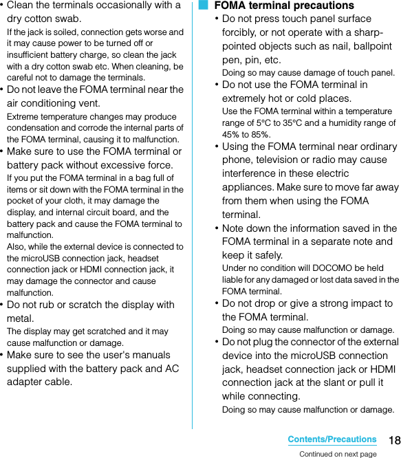 18Contents/PrecautionsSO-02C Web_TA･Clean the terminals occasionally with a dry cotton swab.If the jack is soiled, connection gets worse and it may cause power to be turned off or insufficient battery charge, so clean the jack with a dry cotton swab etc. When cleaning, be careful not to damage the terminals.･Do not leave the FOMA terminal near the air conditioning vent.Extreme temperature changes may produce condensation and corrode the internal parts of the FOMA terminal, causing it to malfunction.･Make sure to use the FOMA terminal or battery pack without excessive force.If you put the FOMA terminal in a bag full of items or sit down with the FOMA terminal in the pocket of your cloth, it may damage the display, and internal circuit board, and the battery pack and cause the FOMA terminal to malfunction.Also, while the external device is connected to the microUSB connection jack, headset connection jack or HDMI connection jack, it may damage the connector and cause malfunction.･Do not rub or scratch the display with metal.The display may get scratched and it may cause malfunction or damage.･Make sure to see the user&apos;s manuals supplied with the battery pack and AC adapter cable.■  FOMA terminal precautions･Do not press touch panel surface forcibly, or not operate with a sharp-pointed objects such as nail, ballpoint pen, pin, etc.Doing so may cause damage of touch panel.･Do not use the FOMA terminal in extremely hot or cold places.Use the FOMA terminal within a temperature range of 5°C to 35°C and a humidity range of 45% to 85%.･Using the FOMA terminal near ordinary phone, television or radio may cause interference in these electric appliances. Make sure to move far away from them when using the FOMA terminal.･Note down the information saved in the FOMA terminal in a separate note and keep it safely.Under no condition will DOCOMO be held liable for any damaged or lost data saved in the FOMA terminal.･Do not drop or give a strong impact to the FOMA terminal.Doing so may cause malfunction or damage.･Do not plug the connector of the external device into the microUSB connection jack, headset connection jack or HDMI connection jack at the slant or pull it while connecting.Doing so may cause malfunction or damage.Continued on next pageSO-02C_E_TA.book  18 ページ  ２０１１年５月２４日　火曜日　午後２時３３分