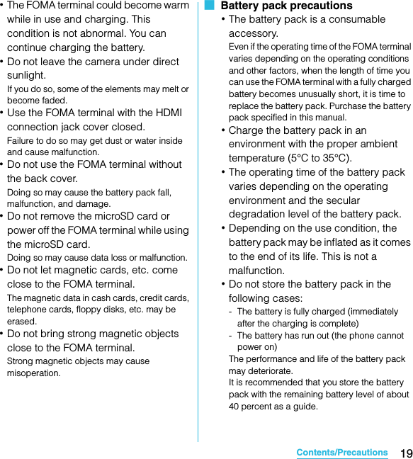 19Contents/PrecautionsSO-02C Web_TA･The FOMA terminal could become warm while in use and charging. This condition is not abnormal. You can continue charging the battery.･Do not leave the camera under direct sunlight.If you do so, some of the elements may melt or become faded.･Use the FOMA terminal with the HDMI connection jack cover closed.Failure to do so may get dust or water inside and cause malfunction.･Do not use the FOMA terminal without the back cover.Doing so may cause the battery pack fall, malfunction, and damage.･Do not remove the microSD card or power off the FOMA terminal while using the microSD card.Doing so may cause data loss or malfunction.･Do not let magnetic cards, etc. come close to the FOMA terminal.The magnetic data in cash cards, credit cards, telephone cards, floppy disks, etc. may be erased.･Do not bring strong magnetic objects close to the FOMA terminal.Strong magnetic objects may cause misoperation.■  Battery pack precautions･The battery pack is a consumable accessory.Even if the operating time of the FOMA terminal varies depending on the operating conditions and other factors, when the length of time you can use the FOMA terminal with a fully charged battery becomes unusually short, it is time to replace the battery pack. Purchase the battery pack specified in this manual.･Charge the battery pack in an environment with the proper ambient temperature (5°C to 35°C).･The operating time of the battery pack varies depending on the operating environment and the secular degradation level of the battery pack.･Depending on the use condition, the battery pack may be inflated as it comes to the end of its life. This is not a malfunction.･Do not store the battery pack in the following cases:- The battery is fully charged (immediately after the charging is complete)- The battery has run out (the phone cannot power on)The performance and life of the battery pack may deteriorate.It is recommended that you store the battery pack with the remaining battery level of about 40 percent as a guide.SO-02C_E_TA.book  19 ページ  ２０１１年５月２４日　火曜日　午後２時３３分