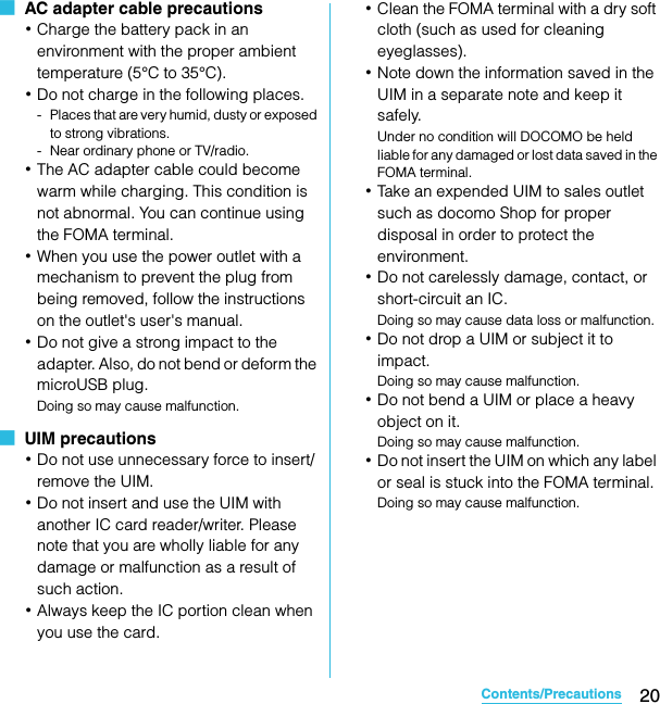 20Contents/PrecautionsSO-02C Web_TA■  AC adapter cable precautions･Charge the battery pack in an environment with the proper ambient temperature (5°C to 35°C).･Do not charge in the following places.- Places that are very humid, dusty or exposed to strong vibrations.- Near ordinary phone or TV/radio.･The AC adapter cable could become warm while charging. This condition is not abnormal. You can continue using the FOMA terminal.･When you use the power outlet with a mechanism to prevent the plug from being removed, follow the instructions on the outlet&apos;s user&apos;s manual.･Do not give a strong impact to the adapter. Also, do not bend or deform the microUSB plug.Doing so may cause malfunction.■  UIM precautions･Do not use unnecessary force to insert/remove the UIM.･Do not insert and use the UIM with another IC card reader/writer. Please note that you are wholly liable for any damage or malfunction as a result of such action.･Always keep the IC portion clean when you use the card.･Clean the FOMA terminal with a dry soft cloth (such as used for cleaning eyeglasses).･Note down the information saved in the UIM in a separate note and keep it safely.Under no condition will DOCOMO be held liable for any damaged or lost data saved in the FOMA terminal.･Take an expended UIM to sales outlet such as docomo Shop for proper disposal in order to protect the environment.･Do not carelessly damage, contact, or short-circuit an IC.Doing so may cause data loss or malfunction.･Do not drop a UIM or subject it to impact.Doing so may cause malfunction.･Do not bend a UIM or place a heavy object on it.Doing so may cause malfunction.･Do not insert the UIM on which any label or seal is stuck into the FOMA terminal.Doing so may cause malfunction.SO-02C_E_TA.book  20 ページ  ２０１１年５月２４日　火曜日　午後２時３３分