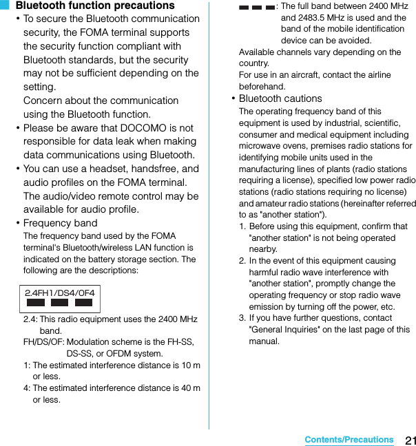 21Contents/PrecautionsSO-02C Web_TA■  Bluetooth function precautions･To secure the Bluetooth communication security, the FOMA terminal supports the security function compliant with Bluetooth standards, but the security may not be sufficient depending on the setting. Concern about the communication using the Bluetooth function.･Please be aware that DOCOMO is not responsible for data leak when making data communications using Bluetooth.･You can use a headset, handsfree, and audio profiles on the FOMA terminal. The audio/video remote control may be available for audio profile.･Frequency bandThe frequency band used by the FOMA terminal&apos;s Bluetooth/wireless LAN function is indicated on the battery storage section. The following are the descriptions:2.4: This radio equipment uses the 2400 MHz band.FH/DS/OF: Modulation scheme is the FH-SS, DS-SS, or OFDM system.1: The estimated interference distance is 10 m or less.4: The estimated interference distance is 40 m or less.: The full band between 2400 MHz and 2483.5 MHz is used and the band of the mobile identification device can be avoided.Available channels vary depending on the country.For use in an aircraft, contact the airline beforehand.･Bluetooth cautionsThe operating frequency band of this equipment is used by industrial, scientific, consumer and medical equipment including microwave ovens, premises radio stations for identifying mobile units used in the manufacturing lines of plants (radio stations requiring a license), specified low power radio stations (radio stations requiring no license) and amateur radio stations (hereinafter referred to as &quot;another station&quot;).1. Before using this equipment, confirm that &quot;another station&quot; is not being operated nearby.2. In the event of this equipment causing harmful radio wave interference with &quot;another station&quot;, promptly change the operating frequency or stop radio wave emission by turning off the power, etc.3. If you have further questions, contact &quot;General Inquiries&quot; on the last page of this manual.2.4FH1/DS4/OF4SO-02C_E_TA.book  21 ページ  ２０１１年５月２４日　火曜日　午後２時３３分