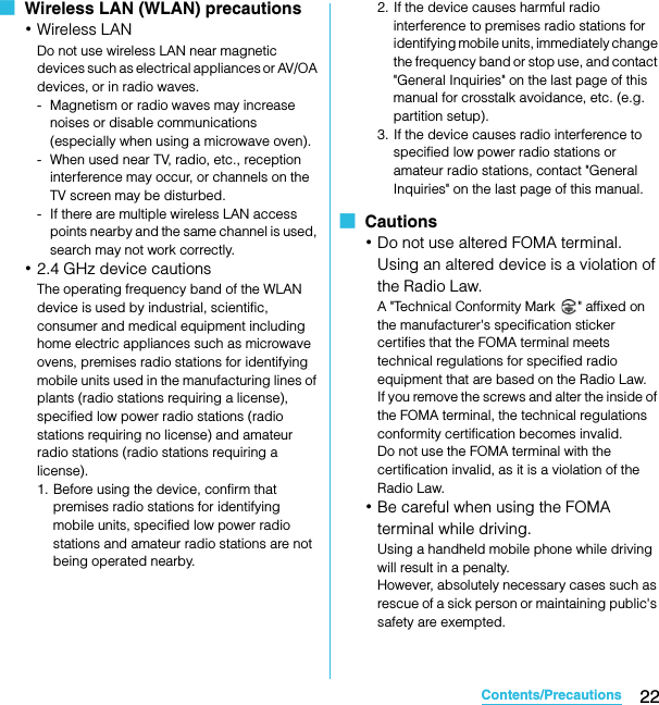 22Contents/PrecautionsSO-02C Web_TA■  Wireless LAN (WLAN) precautions･Wireless LANDo not use wireless LAN near magnetic devices such as electrical appliances or AV/OA devices, or in radio waves.- Magnetism or radio waves may increase noises or disable communications (especially when using a microwave oven).- When used near TV, radio, etc., reception interference may occur, or channels on the TV screen may be disturbed.- If there are multiple wireless LAN access points nearby and the same channel is used, search may not work correctly.･2.4 GHz device cautionsThe operating frequency band of the WLAN device is used by industrial, scientific, consumer and medical equipment including home electric appliances such as microwave ovens, premises radio stations for identifying mobile units used in the manufacturing lines of plants (radio stations requiring a license), specified low power radio stations (radio stations requiring no license) and amateur radio stations (radio stations requiring a license).1. Before using the device, confirm that premises radio stations for identifying mobile units, specified low power radio stations and amateur radio stations are not being operated nearby.2. If the device causes harmful radio interference to premises radio stations for identifying mobile units, immediately change the frequency band or stop use, and contact &quot;General Inquiries&quot; on the last page of this manual for crosstalk avoidance, etc. (e.g. partition setup).3. If the device causes radio interference to specified low power radio stations or amateur radio stations, contact &quot;General Inquiries&quot; on the last page of this manual.■  Cautions･Do not use altered FOMA terminal. Using an altered device is a violation of the Radio Law.A &quot;Technical Conformity Mark  &quot; affixed on the manufacturer&apos;s specification sticker certifies that the FOMA terminal meets technical regulations for specified radio equipment that are based on the Radio Law.If you remove the screws and alter the inside of the FOMA terminal, the technical regulations conformity certification becomes invalid.Do not use the FOMA terminal with the certification invalid, as it is a violation of the Radio Law.･Be careful when using the FOMA terminal while driving.Using a handheld mobile phone while driving will result in a penalty.However, absolutely necessary cases such as rescue of a sick person or maintaining public&apos;s safety are exempted.SO-02C_E_TA.book  22 ページ  ２０１１年５月２４日　火曜日　午後２時３３分
