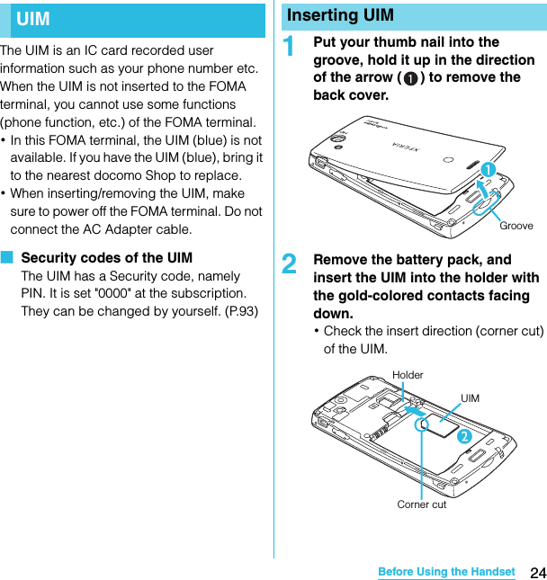 24Before Using the HandsetSO-02C Web_TAThe UIM is an IC card recorded user information such as your phone number etc. When the UIM is not inserted to the FOMA terminal, you cannot use some functions (phone function, etc.) of the FOMA terminal.･In this FOMA terminal, the UIM (blue) is not available. If you have the UIM (blue), bring it to the nearest docomo Shop to replace.･When inserting/removing the UIM, make sure to power off the FOMA terminal. Do not connect the AC Adapter cable.■  Security codes of the UIMThe UIM has a Security code, namely PIN. It is set &quot;0000&quot; at the subscription. They can be changed by yourself. (P.93)1Put your thumb nail into the groove, hold it up in the direction of the arrow ( ) to remove the back cover.2Remove the battery pack, and insert the UIM into the holder with the gold-colored contacts facing down.･Check the insert direction (corner cut) of the UIM.UIM Inserting UIMGrooveHolderUIMCorner cutSO-02C_E_TA.book  24 ページ  ２０１１年５月２４日　火曜日　午後２時３３分