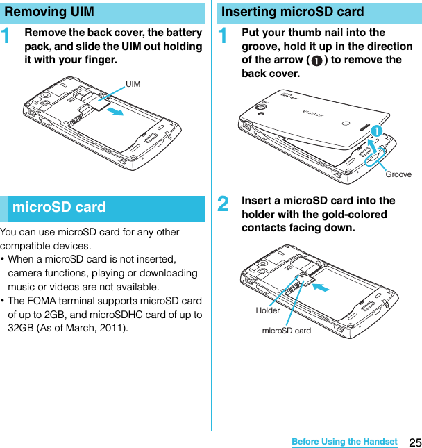 25Before Using the HandsetSO-02C Web_TA1Remove the back cover, the battery pack, and slide the UIM out holding it with your finger.You can use microSD card for any other compatible devices.･When a microSD card is not inserted, camera functions, playing or downloading music or videos are not available.･The FOMA terminal supports microSD card of up to 2GB, and microSDHC card of up to 32GB (As of March, 2011).1Put your thumb nail into the groove, hold it up in the direction of the arrow ( ) to remove the back cover.2Insert a microSD card into the holder with the gold-colored contacts facing down.Removing UIMmicroSD cardUIMInserting microSD cardGrooveHoldermicroSD cardSO-02C_E_TA.book  25 ページ  ２０１１年５月２４日　火曜日　午後２時３３分